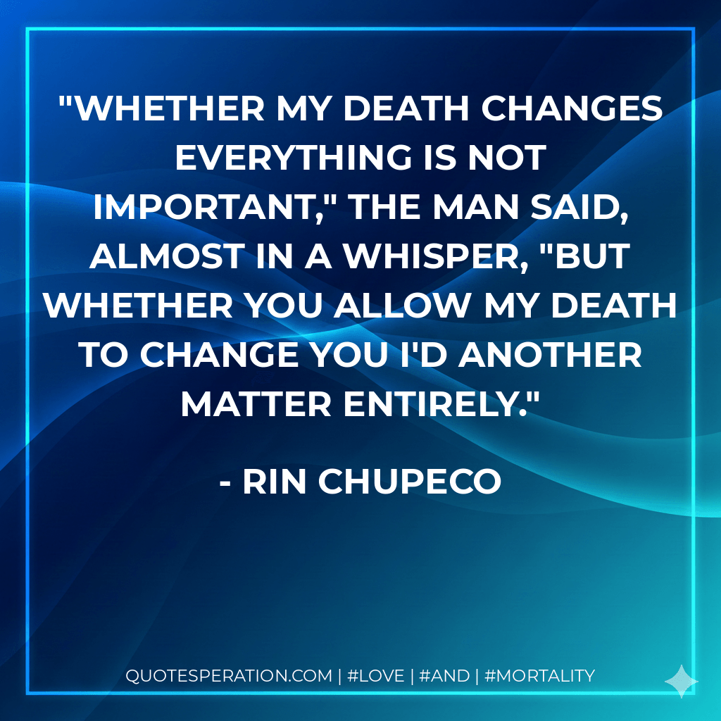 Whether my death changes everything is not important," the man said, almost in a whisper, "but whether you allow my death to change you I'd another matter entirely. - Rin Chupeco