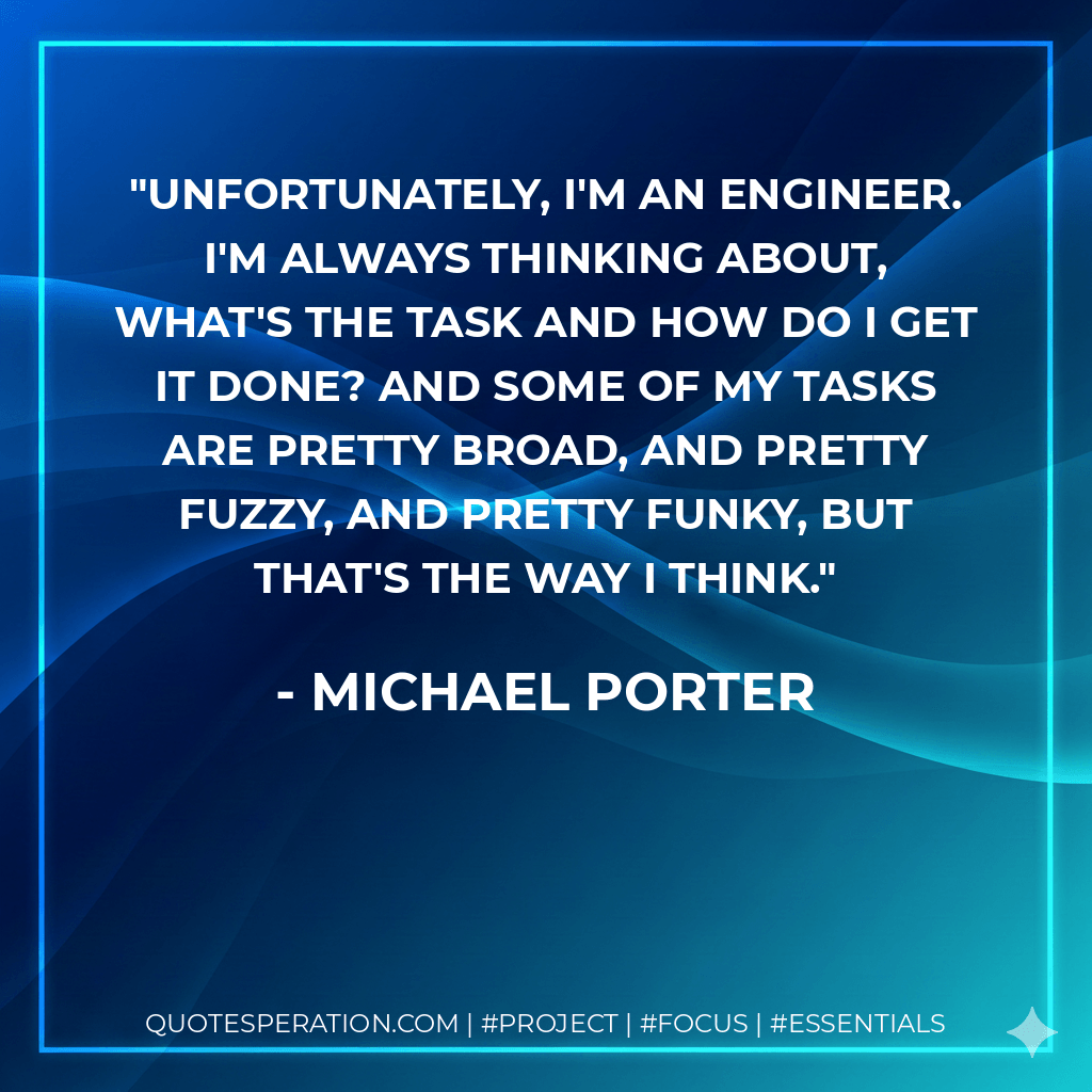 Unfortunately, I'm an engineer. I'm always thinking about, what's the task and how do I get it done? And some of my tasks are pretty broad, and pretty fuzzy, and pretty funky, but that's the way I think. - Michael Porter