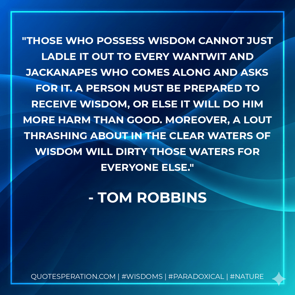 Those who possess wisdom cannot just ladle it out to every wantwit and jackanapes who comes along and asks for it. A person must be prepared to receive wisdom, or else it will do him more harm than good. Moreover, a lout thrashing about in the clear waters of wisdom will dirty those waters for everyone else. - Tom Robbins