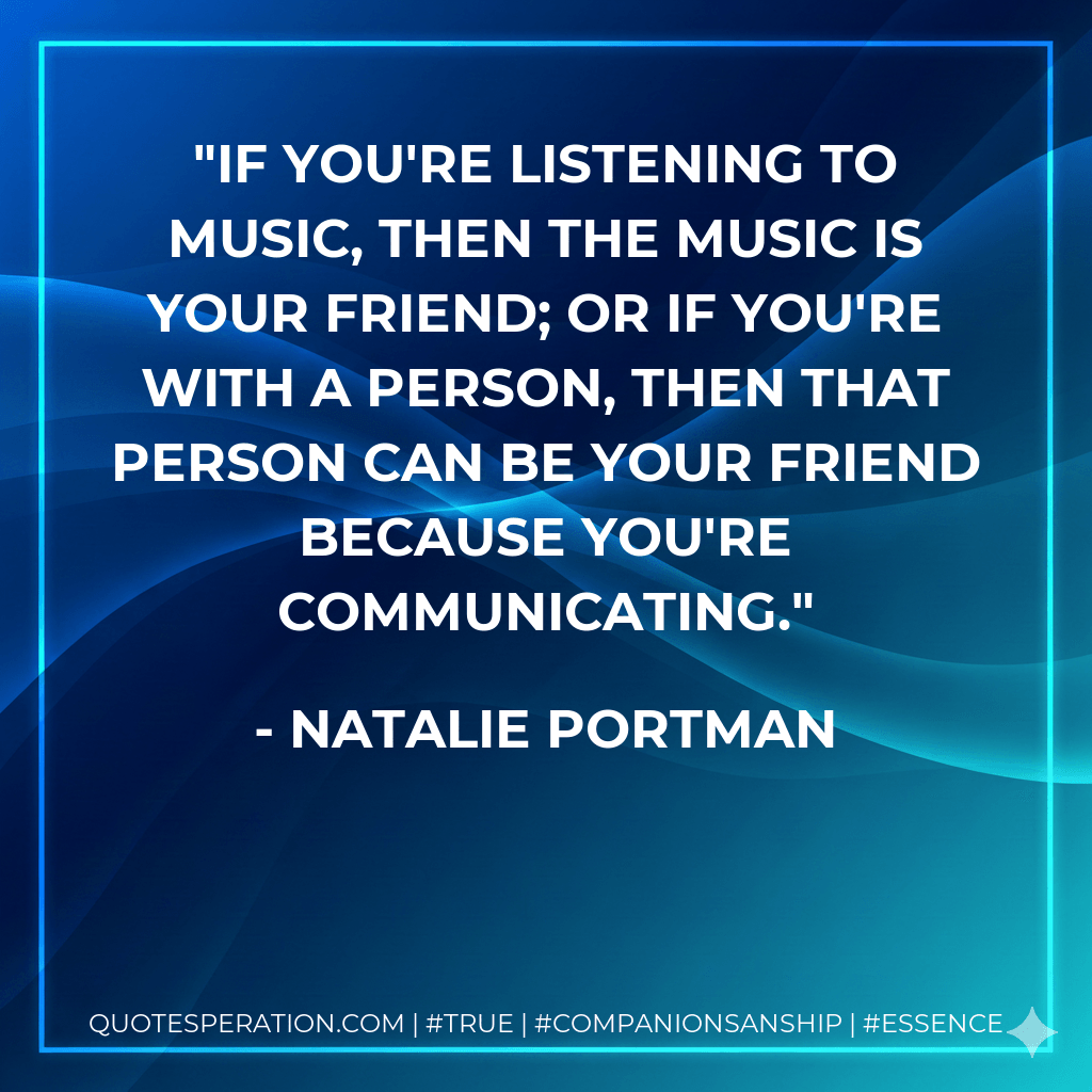 If you're listening to music, then the music is your friend; or if you're with a person, then that person can be your friend because you're communicating. - Natalie Portman
