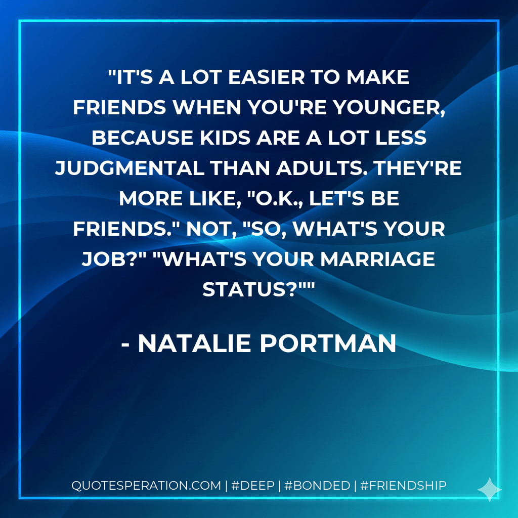 It's a lot easier to make friends when you're younger, because kids are a lot less judgmental than adults. They're more like, "O.K., let's be friends." Not, "So, what's your job?" "What's your marriage status?" - Natalie Portman
