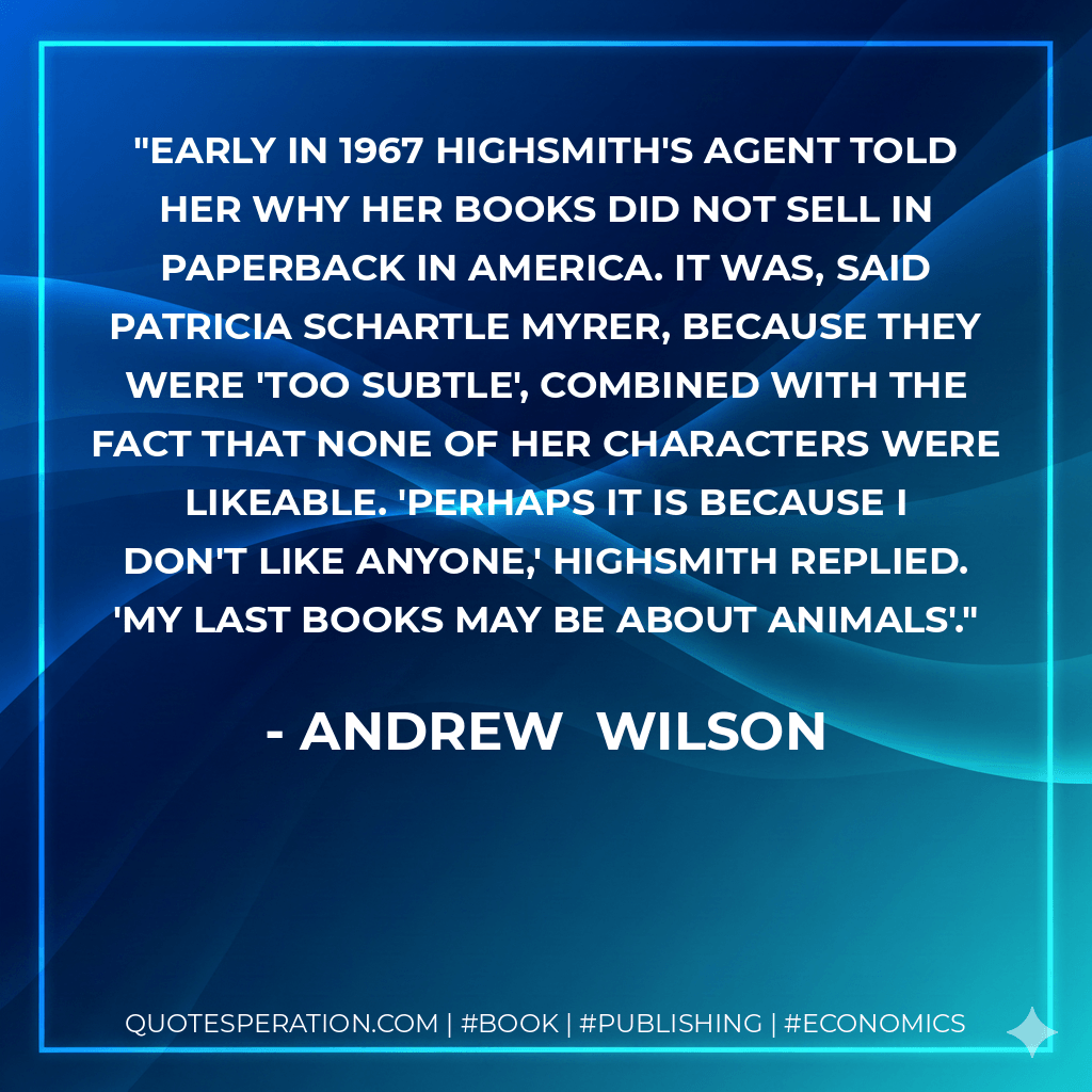 Early in 1967 Highsmith's agent told her why her books did not sell in paperback in America. It was, said Patricia Schartle Myrer, because they were 'too subtle', combined with the fact that none of her characters were likeable. 'Perhaps it is because I don't like anyone,' Highsmith replied. 'My last books may be about animals'. - Andrew Wilson