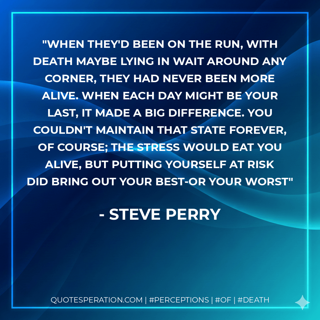 When they'd been on the run, with death maybe lying in wait around any corner, they had never been more alive. When each day might be your last, it made a big difference. You couldn't maintain that state forever, of course; the stress would eat you alive, but putting yourself at risk did bring out your best-or your worst - Steve Perry