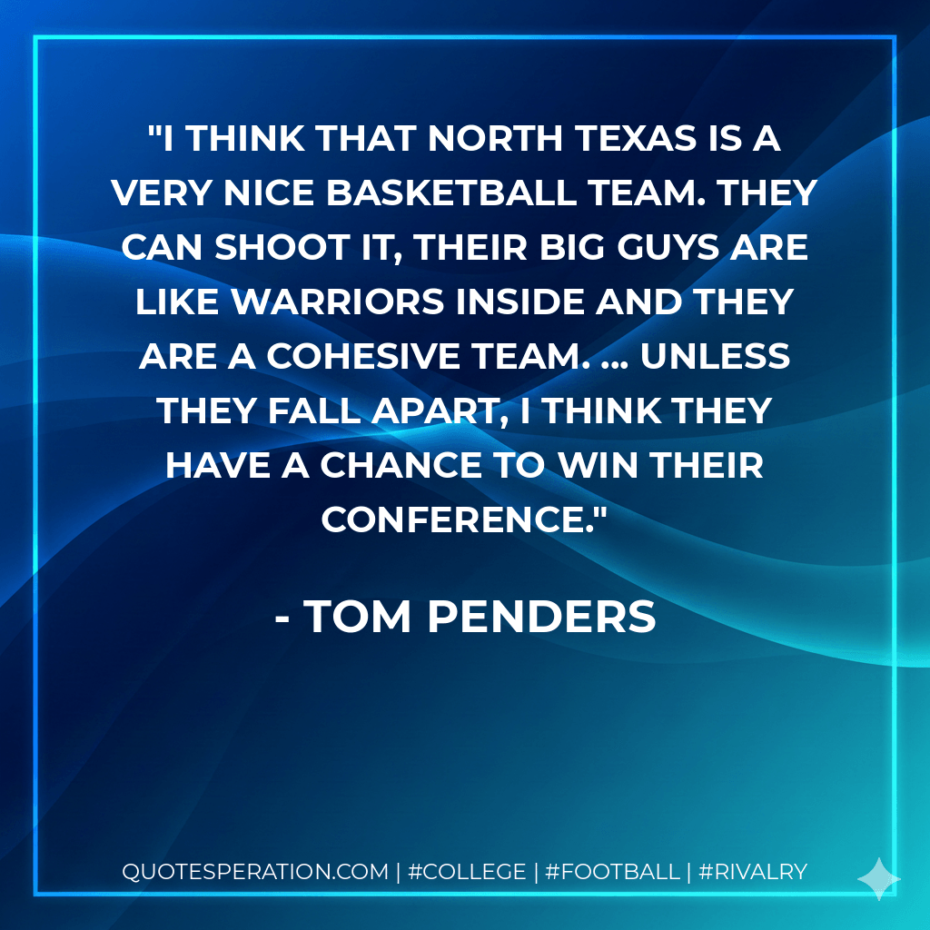 I think that North Texas is a very nice basketball team. They can shoot it, their big guys are like warriors inside and they are a cohesive team. ... Unless they fall apart, I think they have a chance to win their conference. - Tom Penders
