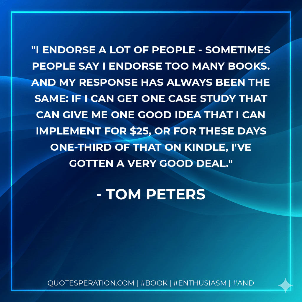 I endorse a lot of people - sometimes people say I endorse too many books. And my response has always been the same: If I can get one case study that can give me one good idea that I can implement for $25, or for these days one-third of that on Kindle, I've gotten a very good deal. - Tom Peters