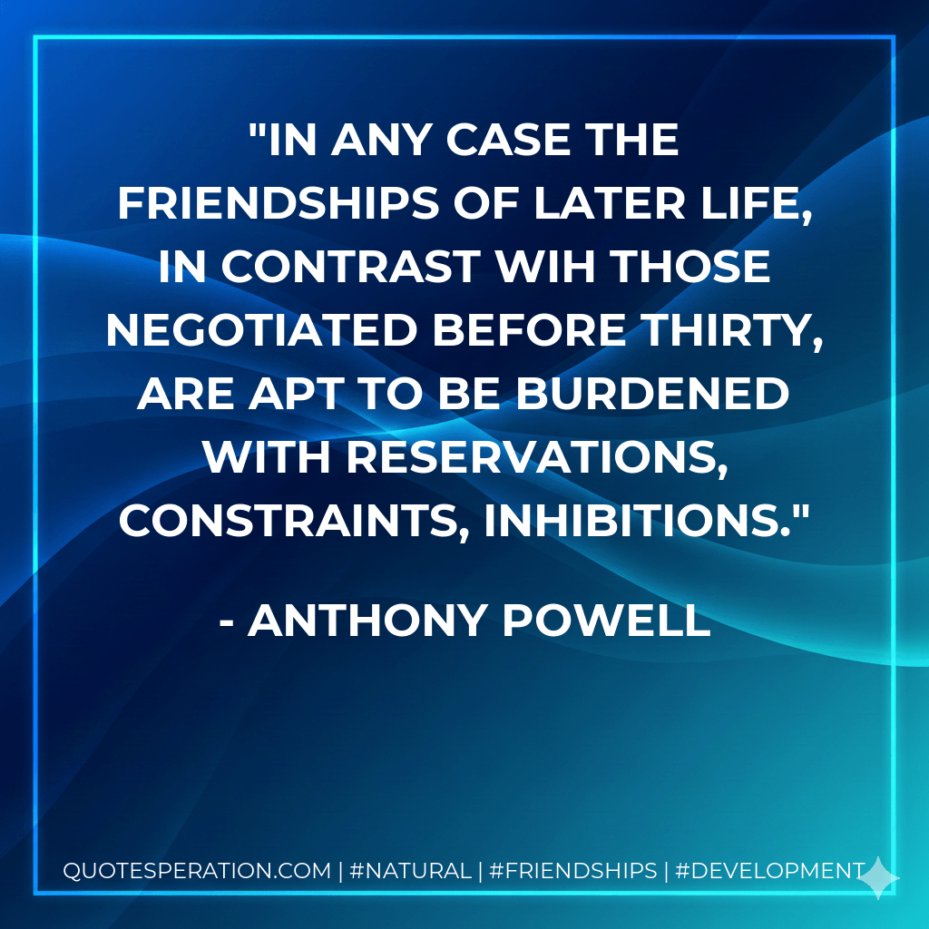 In any case the friendships of later life, in contrast wih those negotiated before thirty, are apt to be burdened with reservations, constraints, inhibitions. - Anthony Powell