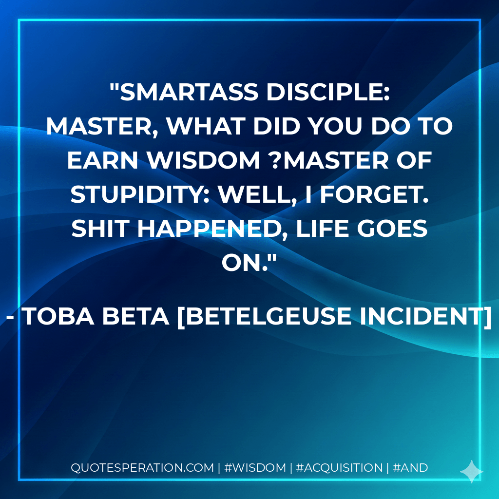 Smartass Disciple: Master, what did you do to earn wisdom ?Master of Stupidity: Well, I forget. Shit happened, life goes on. - Toba Beta Betelgeuse Incident