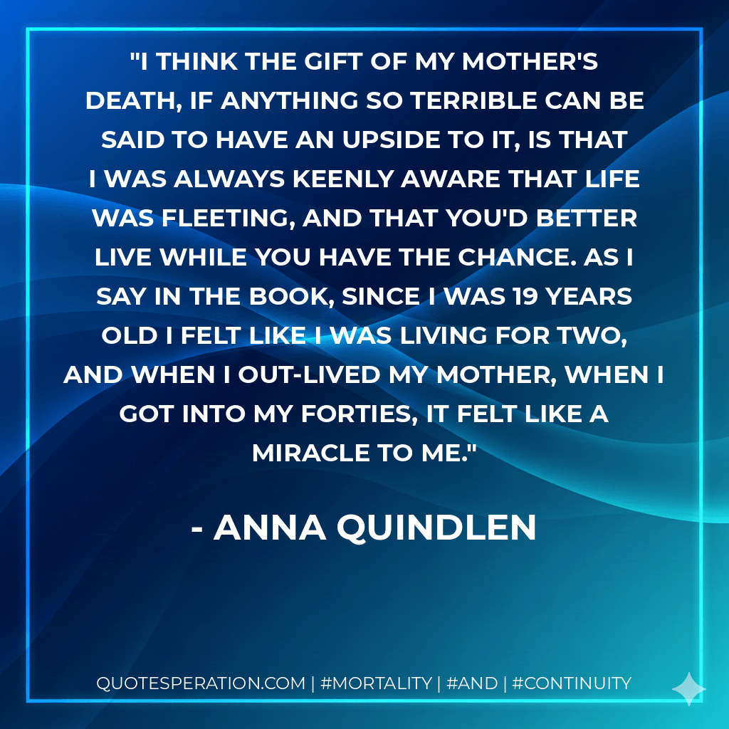 I think the gift of my mother's death, if anything so terrible can be said to have an upside to it, is that I was always keenly aware that life was fleeting, and that you'd better live while you have the chance. As I say in the book, since I was 19 years old I felt like I was living for two, and when I out-lived my mother, when I got into my forties, it felt like a miracle to me. - Anna Quindlen