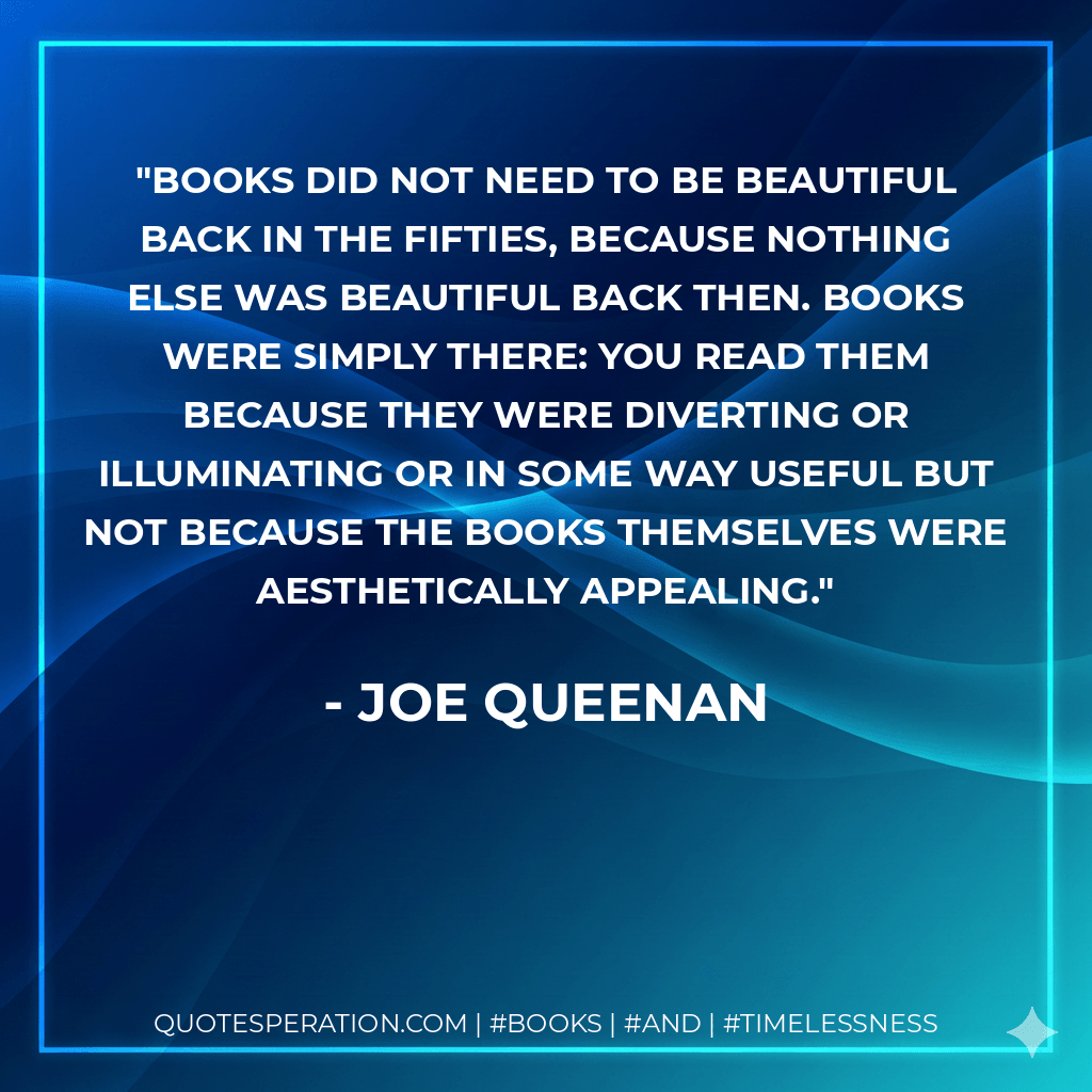 Books did not need to be beautiful back in the Fifties, because nothing else was beautiful back then. Books were simply there: you read them because they were diverting or illuminating or in some way useful but not because the books themselves were aesthetically appealing. - Joe Queenan