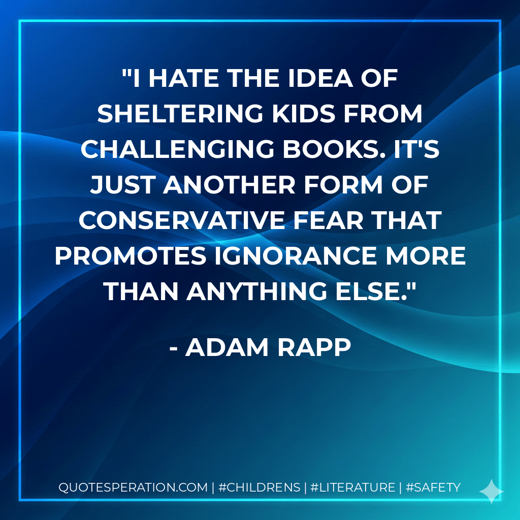 I hate the idea of sheltering kids from challenging books. It's just another form of conservative fear that promotes ignorance more than anything else. - Adam Rapp