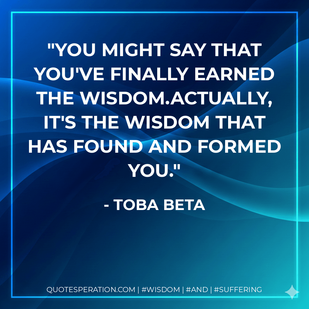 You might say that you've finally earned the wisdom.Actually, it's the wisdom that has found and formed you. - Toba Beta