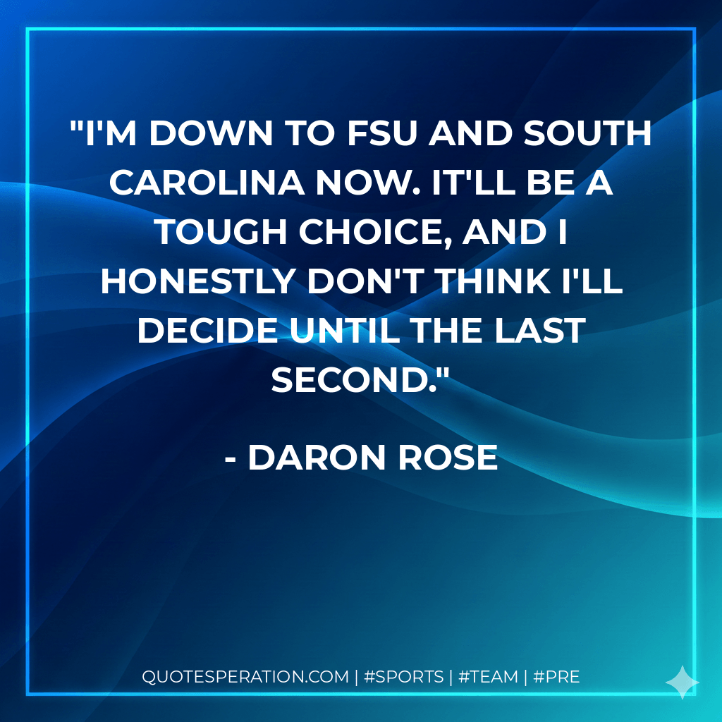 I'm down to FSU and South Carolina now. It'll be a tough choice, and I honestly don't think I'll decide until the last second. - Daron Rose