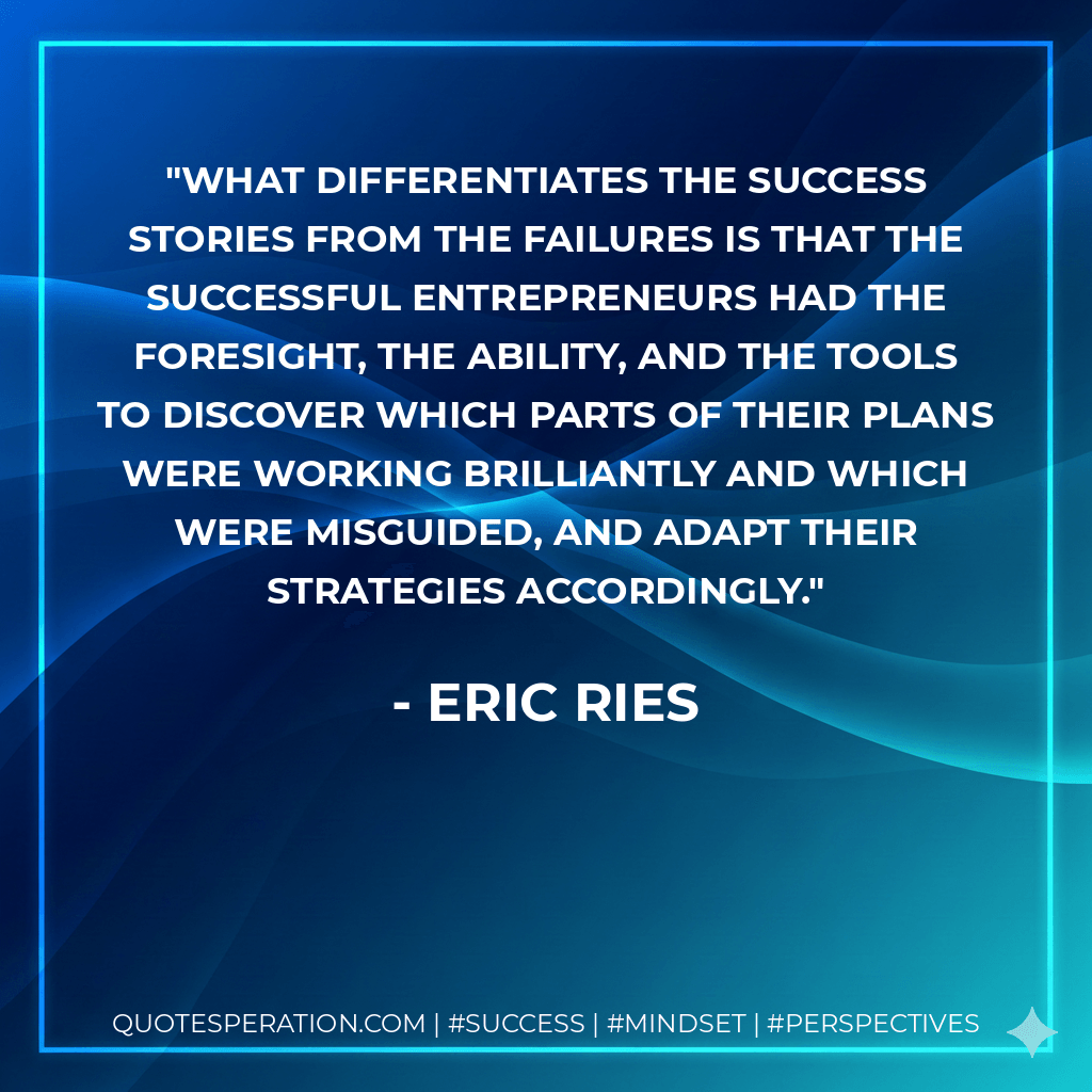 What differentiates the success stories from the failures is that the successful entrepreneurs had the foresight, the ability, and the tools to discover which parts of their plans were working brilliantly and which were misguided, and adapt their strategies accordingly. - Eric Ries