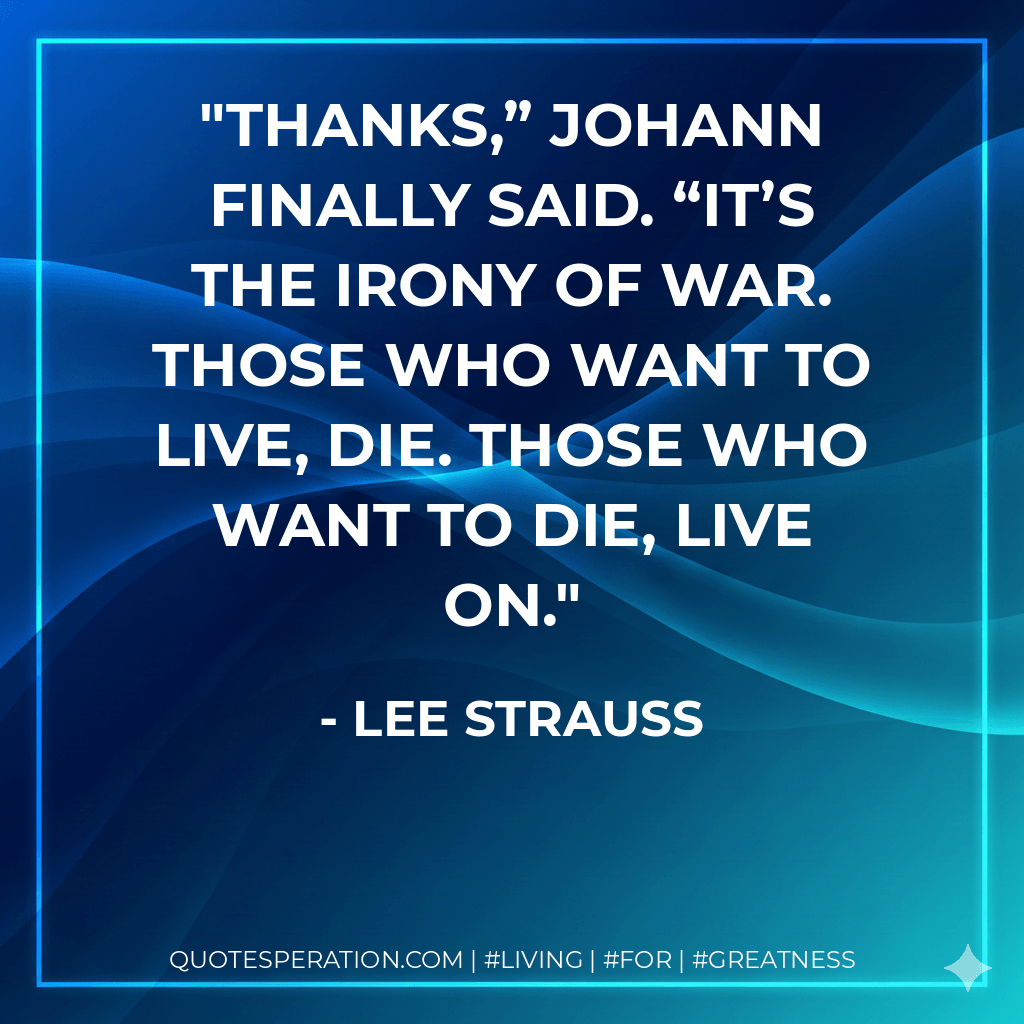 Thanks,” Johann finally said. “It’s the irony of war. Those who want to live, die. Those who want to die, live on. - Lee Strauss