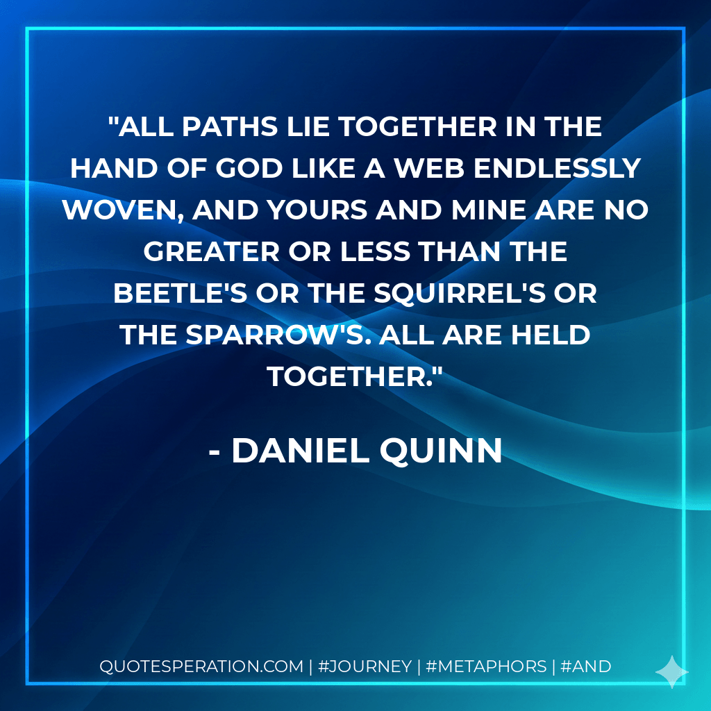 All paths lie together in the hand of god like a web endlessly woven, and yours and mine are no greater or less than the beetle's or the squirrel's or the sparrow's. All are held together. - Daniel Quinn
