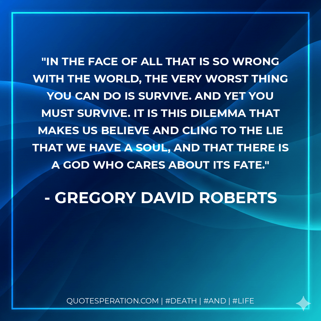 In the face of all that is so wrong with the world, the very worst thing you can do is survive. And yet you must survive. It is this dilemma that makes us believe and cling to the lie that we have a soul, and that there is a God who cares about its fate. - Gregory David Roberts