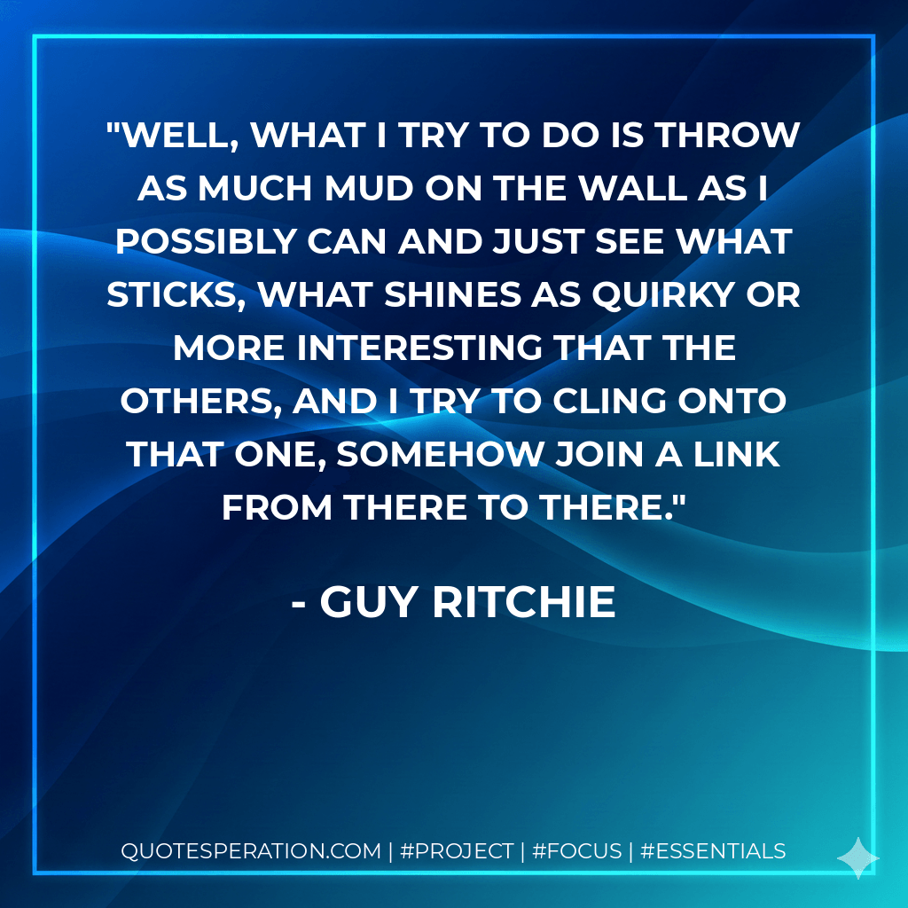 Well, what I try to do is throw as much mud on the wall as I possibly can and just see what sticks, what shines as quirky or more interesting that the others, and I try to cling onto that one, somehow join a link from there to there.