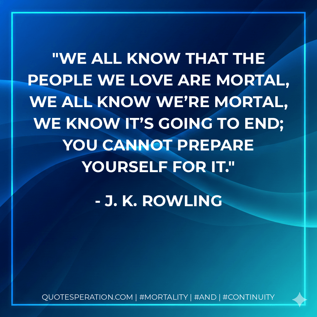 We all know that the people we love are mortal, we all know we’re mortal, we know it’s going to end; you cannot prepare yourself for it. - J. K. Rowling