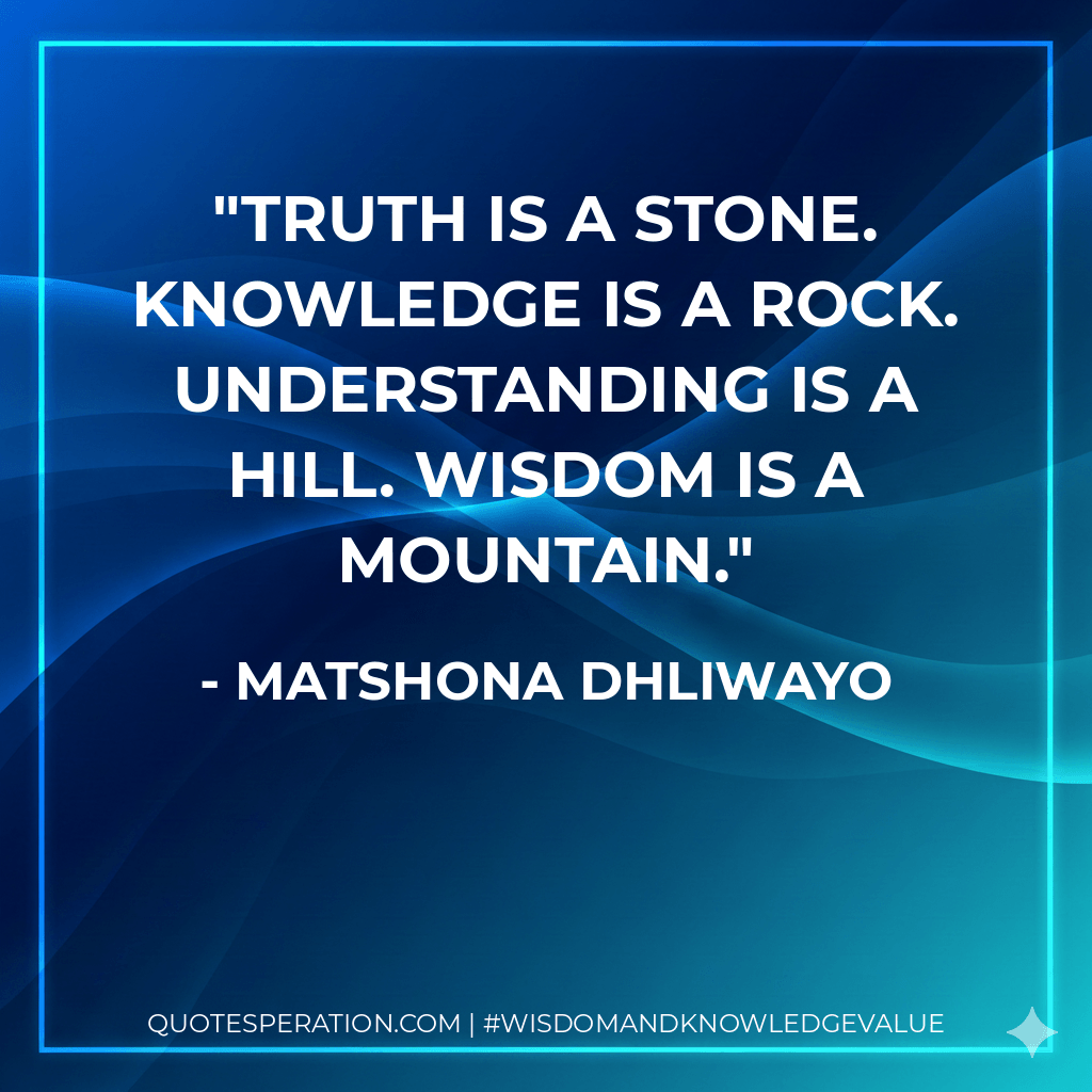 Truth is a stone. Knowledge is a rock. Understanding is a hill. Wisdom is a mountain. - Matshona Dhliwayo