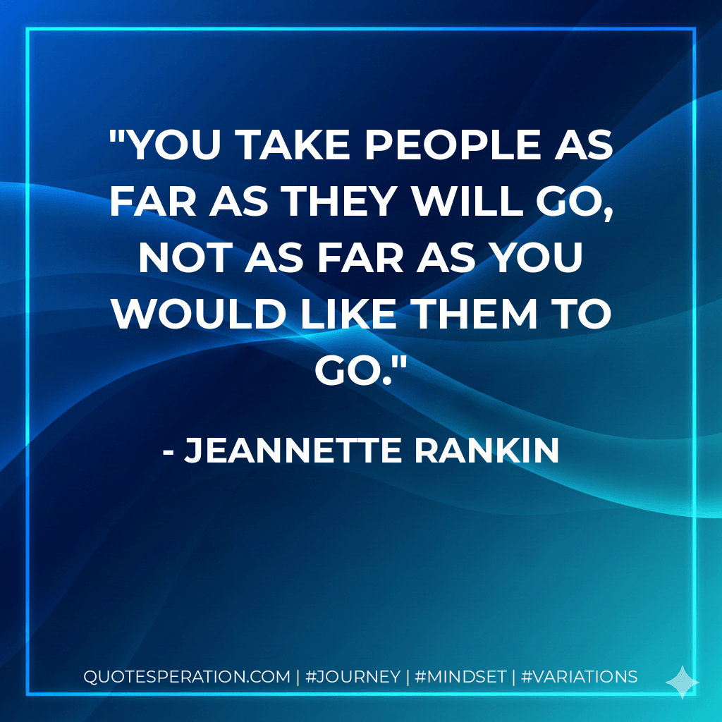 You take people as far as they will go, not as far as you would like them to go. - Jeannette Rankin