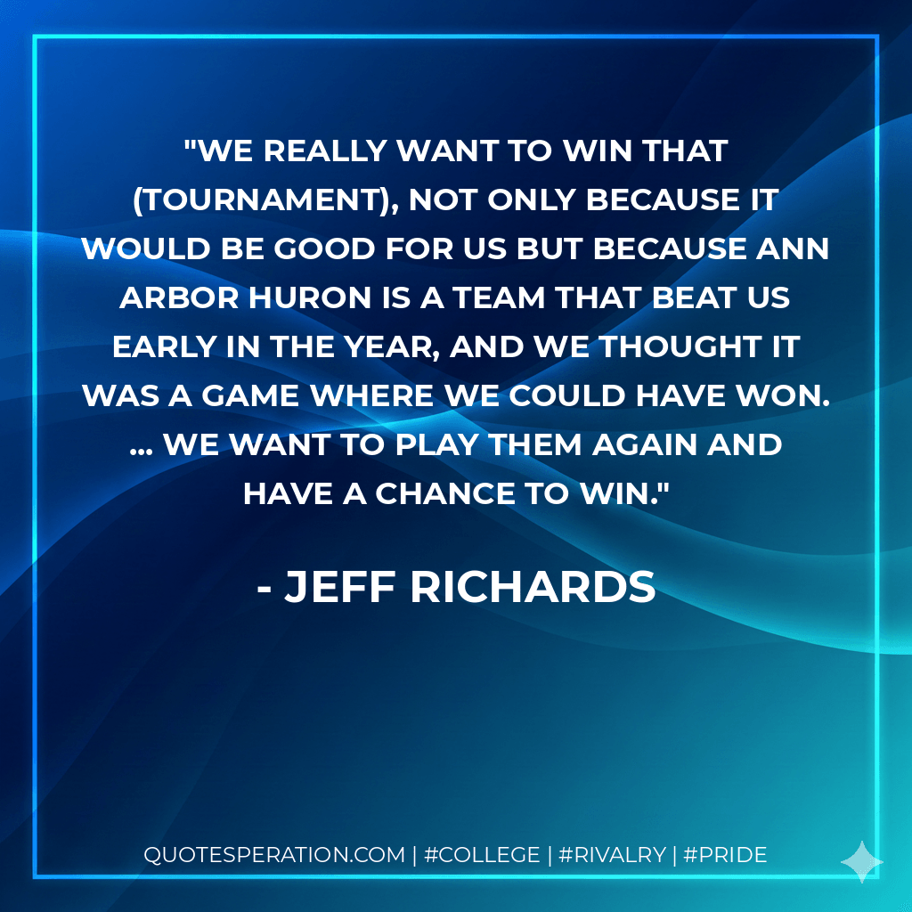 We really want to win that (tournament), not only because it would be good for us but because Ann Arbor Huron is a team that beat us early in the year, and we thought it was a game where we could have won. ... We want to play them again and have a chance to win. - Jeff Richards