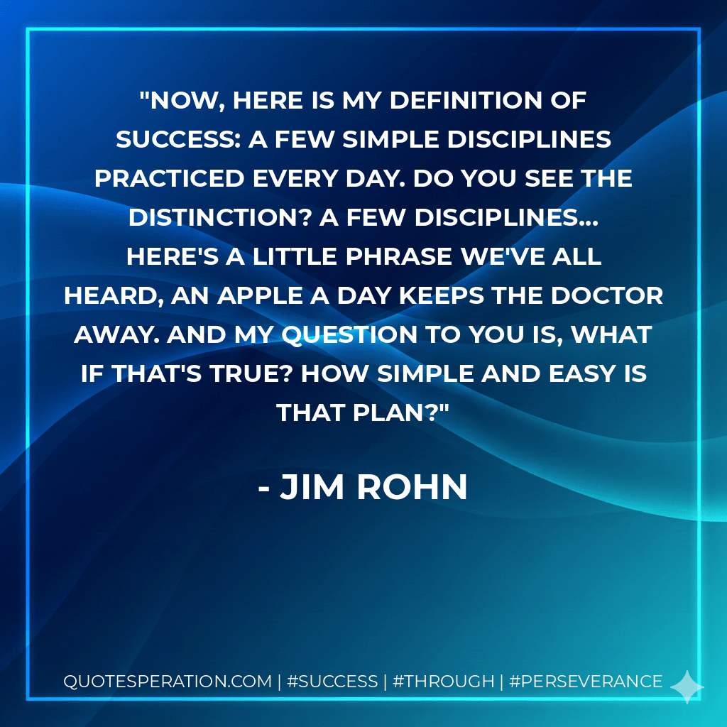 Now, here is my definition of success: A few simple Disciplines practiced every day. Do you see the distinction? A few disciplines... Here's a little phrase we've all heard, An apple a day keeps the doctor away. And my question to you is, What if that's true? How simple and easy is that plan? - Jim Rohn