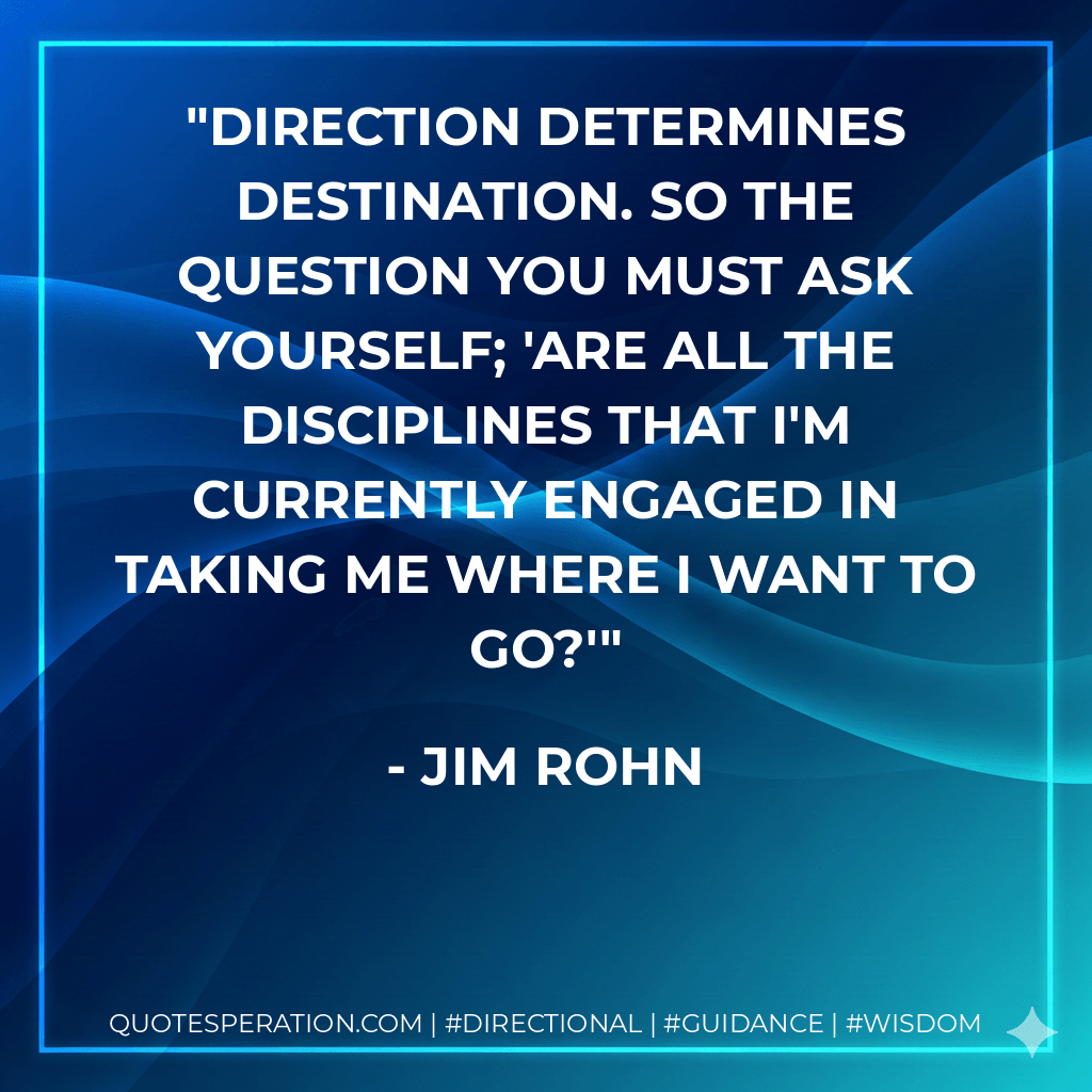 Direction determines destination. So the question you must ask yourself; 'Are all the disciplines that I'm currently engaged in taking me where I want to go?' - Jim Rohn
