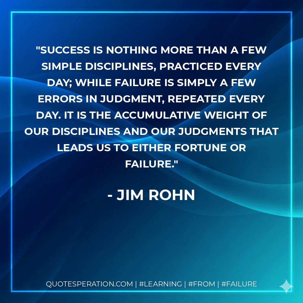 Success is nothing more than a few simple disciplines, practiced every day; while failure is simply a few errors in judgment, repeated every day. It is the accumulative weight of our disciplines and our judgments that leads us to either fortune or failure. - Jim Rohn