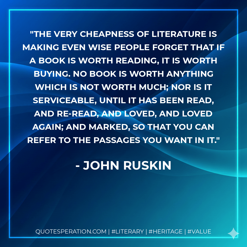 The very cheapness of literature is making even wise people forget that if a book is worth reading, it is worth buying. No book is worth anything which is not worth much; nor is it serviceable, until it has been read, and re-read, and loved, and loved again; and marked, so that you can refer to the passages you want in it. - John Ruskin