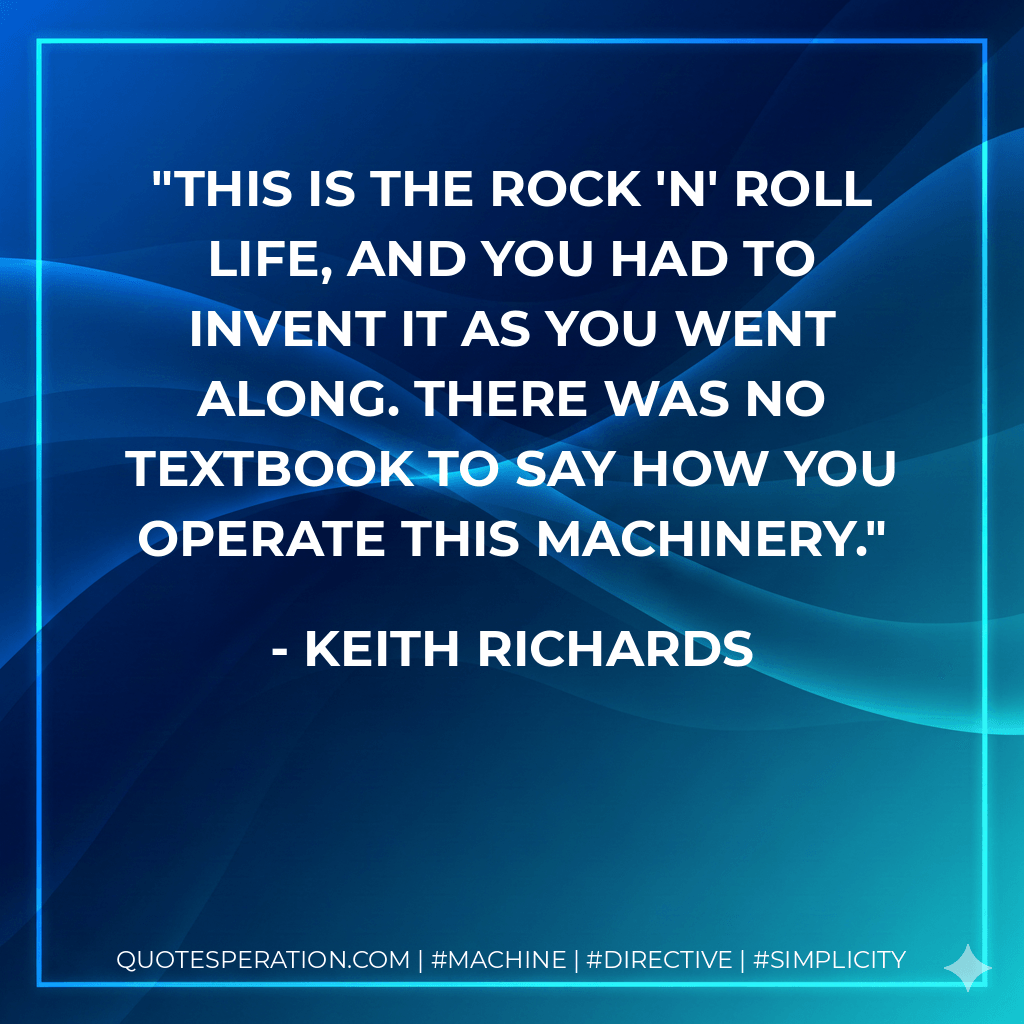 This is the rock 'n' roll life, and you had to invent it as you went along. There was no textbook to say how you operate this machinery. - Keith Richards