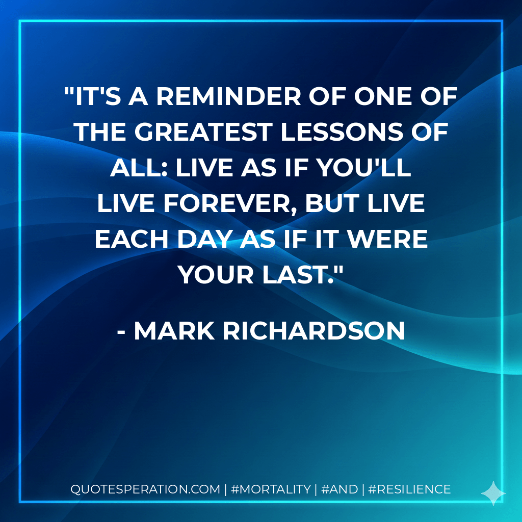 it's a reminder of one of the greatest lessons of all: live as if you'll live forever, but live each day as if it were your last. - Mark Richardson