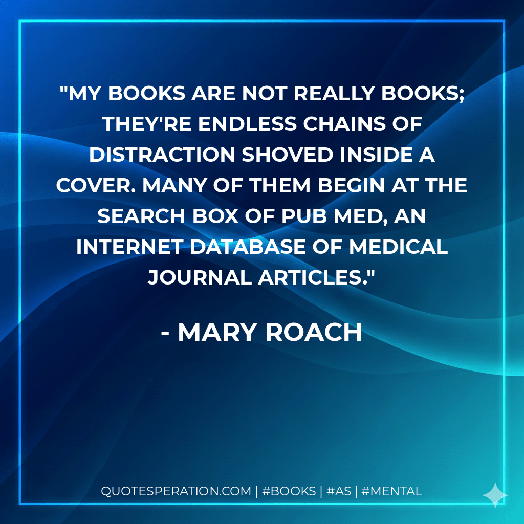 My books are not really books; they're endless chains of distraction shoved inside a cover. Many of them begin at the search box of Pub Med, an Internet database of medical journal articles. - Mary Roach