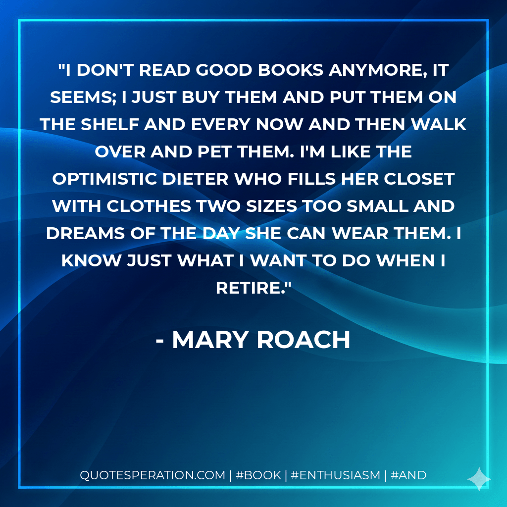 I don't read good books anymore, it seems; I just buy them and put them on the shelf and every now and then walk over and pet them. I'm like the optimistic dieter who fills her closet with clothes two sizes too small and dreams of the day she can wear them. I know just what I want to do when I retire. - Mary Roach