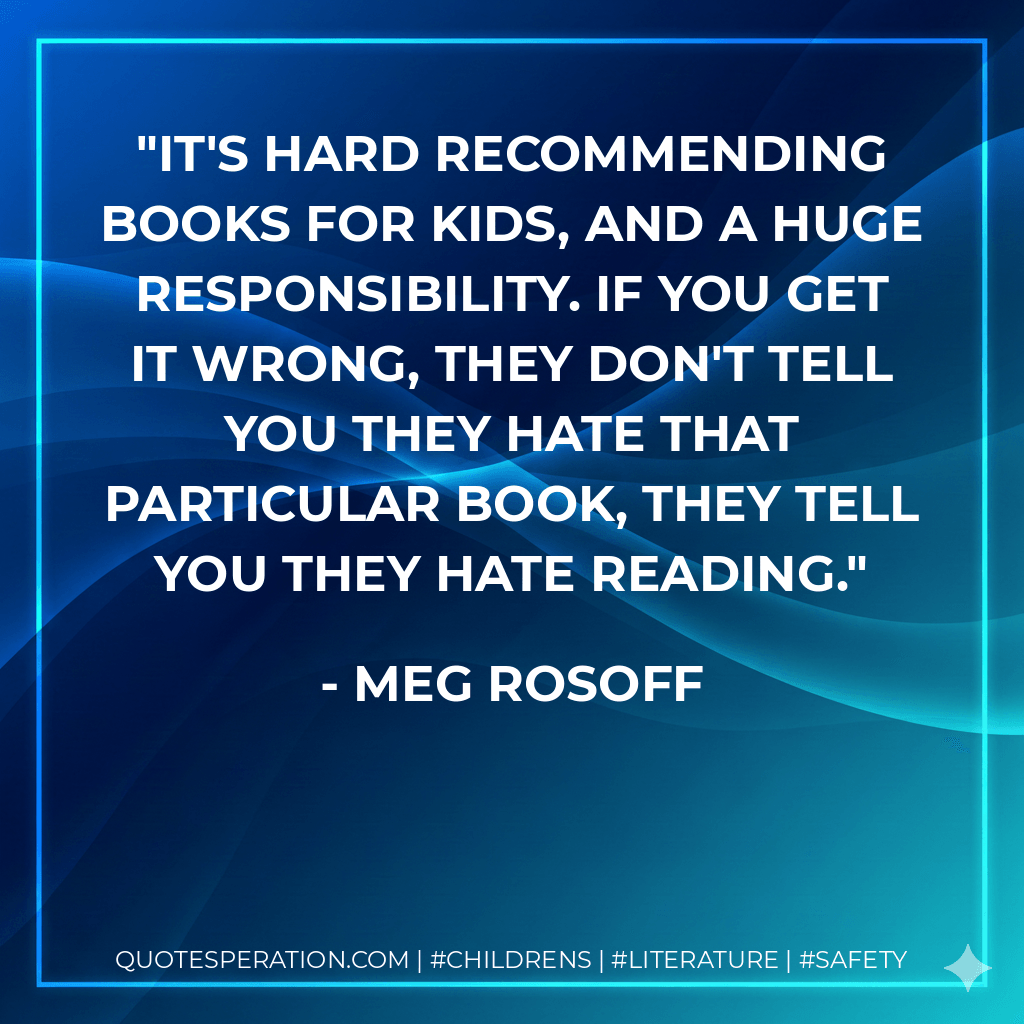 It's hard recommending books for kids, and a huge responsibility. If you get it wrong, they don't tell you they hate that particular book, they tell you they hate reading. - Meg Rosoff