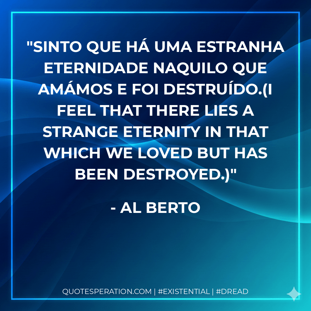Sinto que há uma estranha eternidade naquilo que amámos e foi destruído.(I feel that there lies a strange eternity in that which we loved but has been destroyed.) - Al Berto