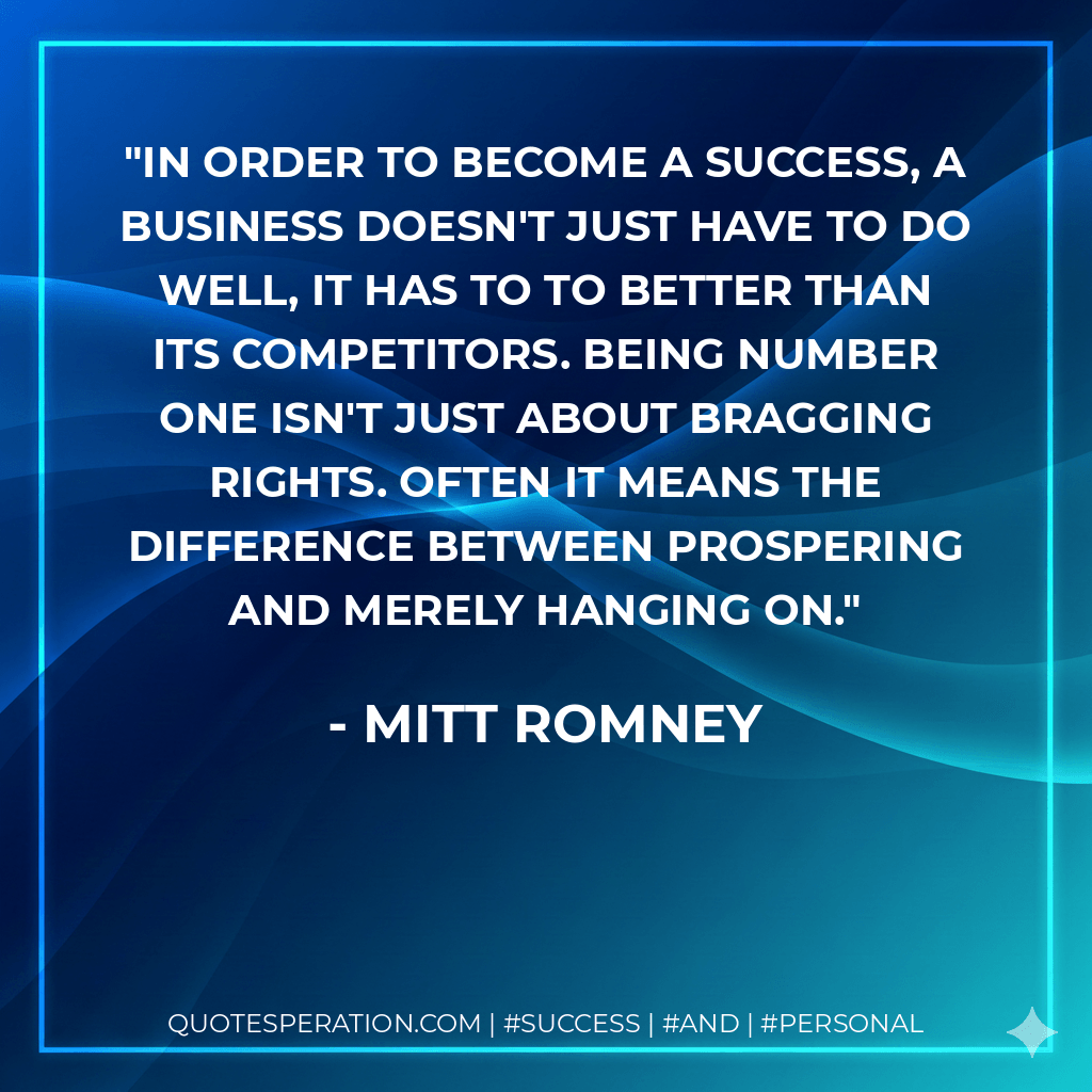 In order to become a success, a business doesn't just have to do well, it has to to better than its competitors. Being number one isn't just about bragging rights. Often it means the difference between prospering and merely hanging on. - Mitt Romney