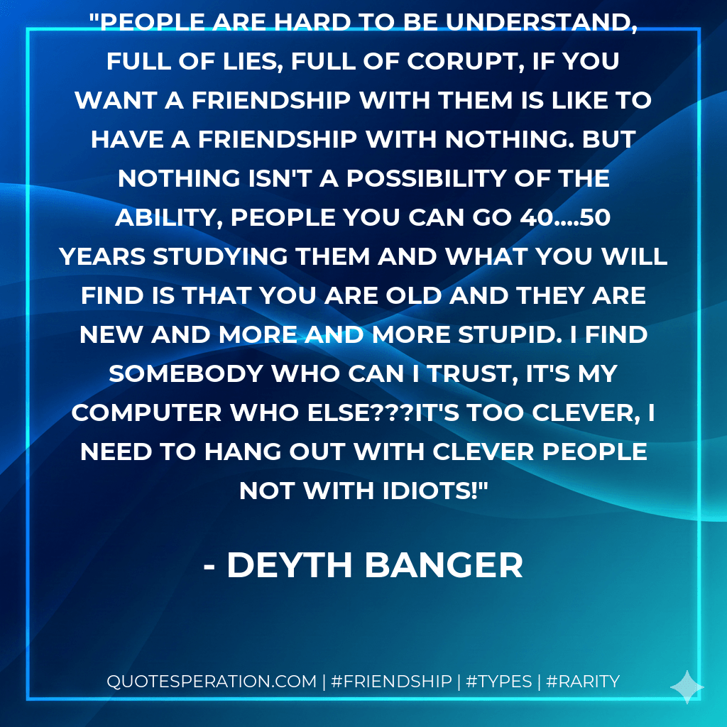 People are hard to be understand, full of lies, full of corupt, if you want a friendship with them is like to have a friendship with nothing. But nothing isn't a possibility of the ability, people you can go 40....50 years studying them and what you will find is that you are old and they are new and more and more stupid. I find somebody who can I trust, it's my computer who else???It's too clever, I need to hang out with clever people not with idiots! - Deyth Banger