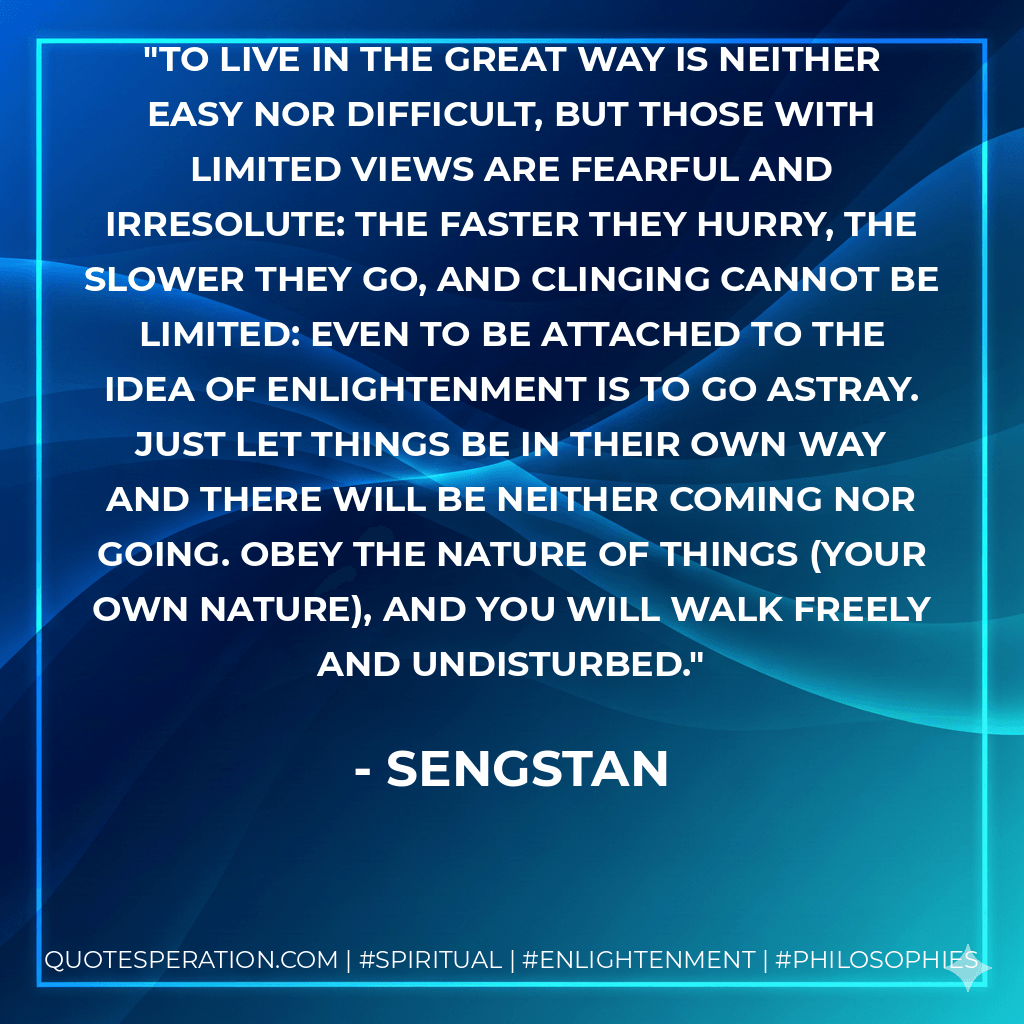 To live in the Great Way is neither easy nor difficult, but those with limited views are fearful and irresolute: the faster they hurry, the slower they go, and clinging cannot be limited: even to be attached to the idea of enlightenment is to go astray. Just let things be in their own way and there will be neither coming nor going. Obey the nature of things (your own nature), and you will walk freely and undisturbed. - Sengstan