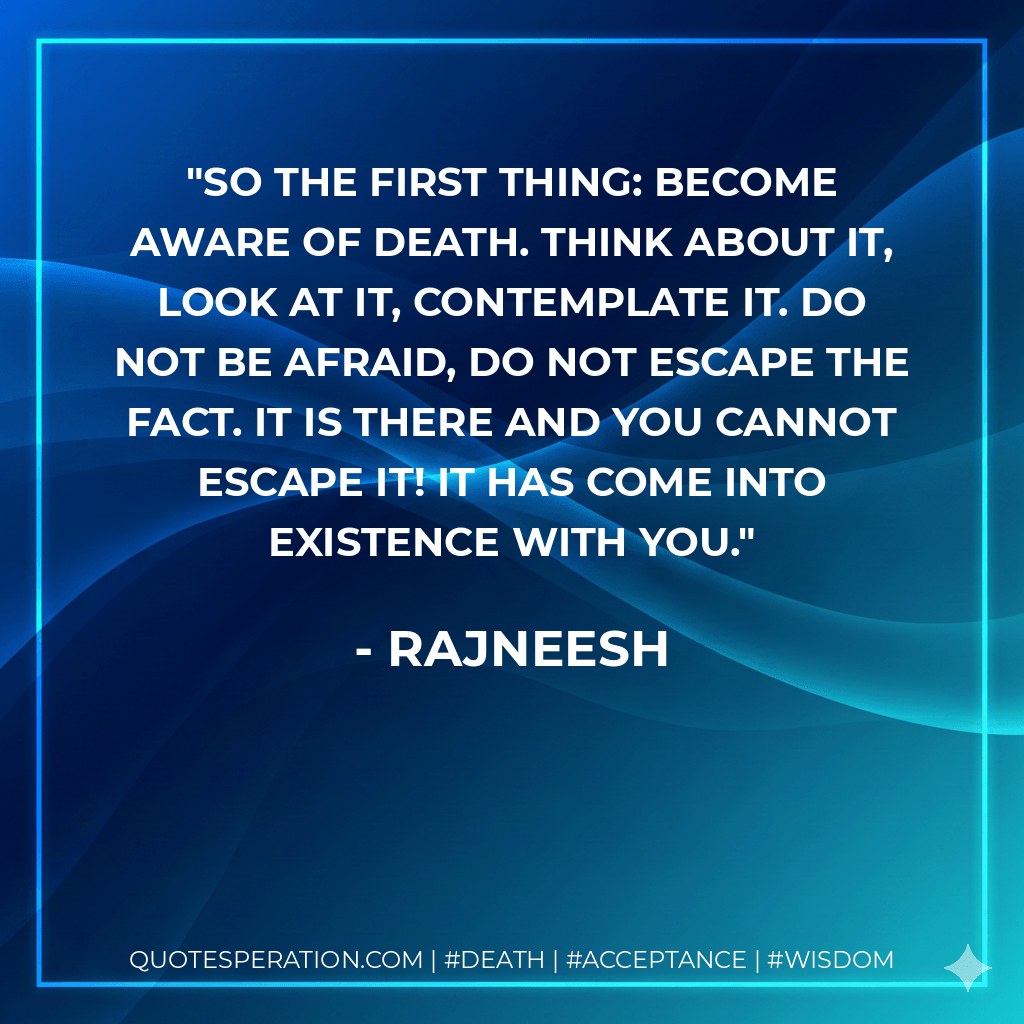 So the first thing: become aware of death. Think about it, look at it, contemplate it. Do not be afraid, do not escape the fact. It is there and you cannot escape it! It has come into existence with you. - Rajneesh