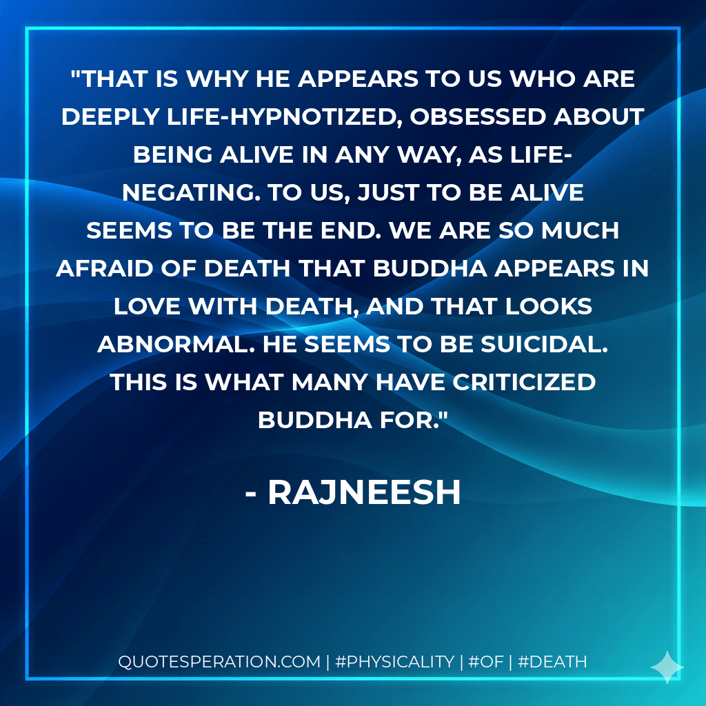 That is why he appears to us who are deeply life-hypnotized, obsessed about being alive in any way, as life-negating. To us, just to be alive seems to be the end. We are so much afraid of death that Buddha appears in love with death, and that looks abnormal. He seems to be suicidal. This is what many have criticized Buddha for. - Rajneesh