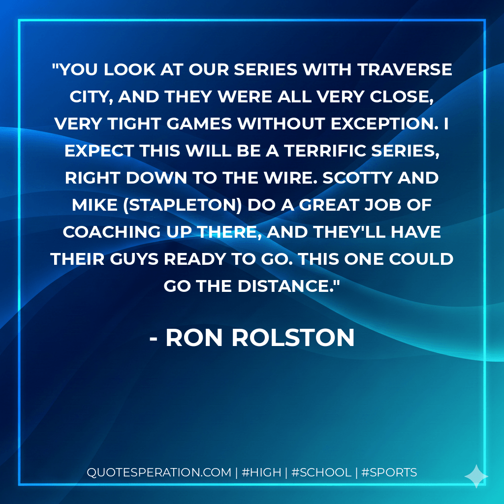 You look at our series with Traverse City, and they were all very close, very tight games without exception. I expect this will be a terrific series, right down to the wire. Scotty and Mike (Stapleton) do a great job of coaching up there, and they'll have their guys ready to go. This one could go the distance. - Ron Rolston