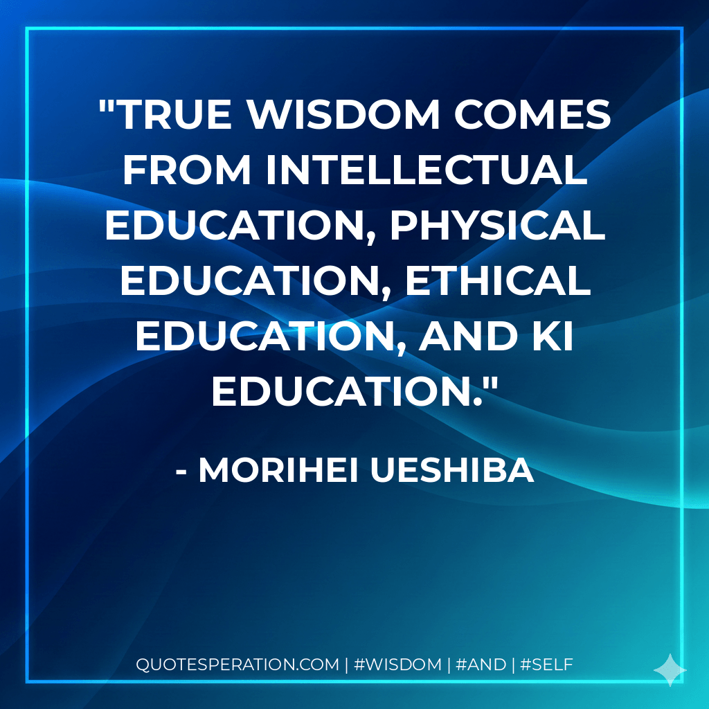 True wisdom comes from intellectual education, physical education, ethical education, and ki education. - Morihei Ueshiba