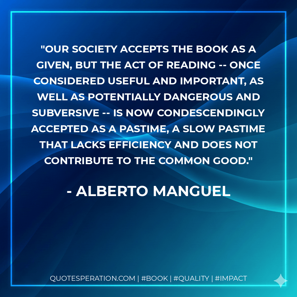 Our society accepts the book as a given, but the act of reading -- once considered useful and important, as well as potentially dangerous and subversive -- is now condescendingly accepted as a pastime, a slow pastime that lacks efficiency and does not contribute to the common good. - Alberto Manguel