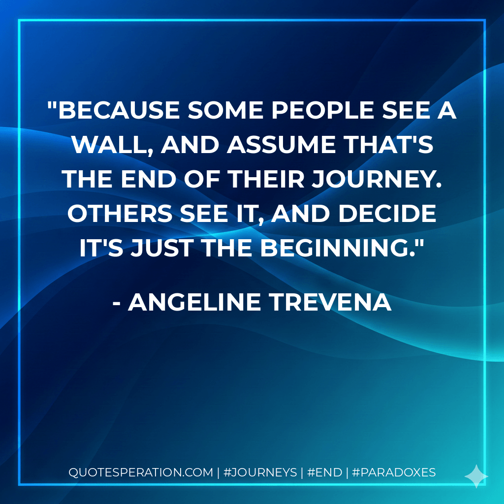 Because some people see a wall, and assume that's the end of their journey. Others see it, and decide it's just the beginning. - Angeline Trevena