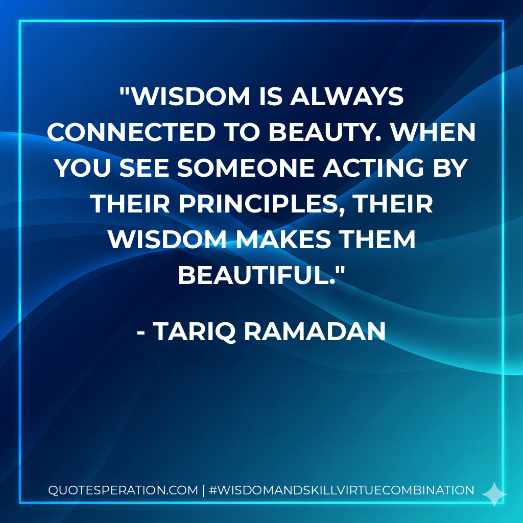 Wisdom is always connected to beauty. When you see someone acting by their principles, their wisdom makes them beautiful. - Tariq Ramadan