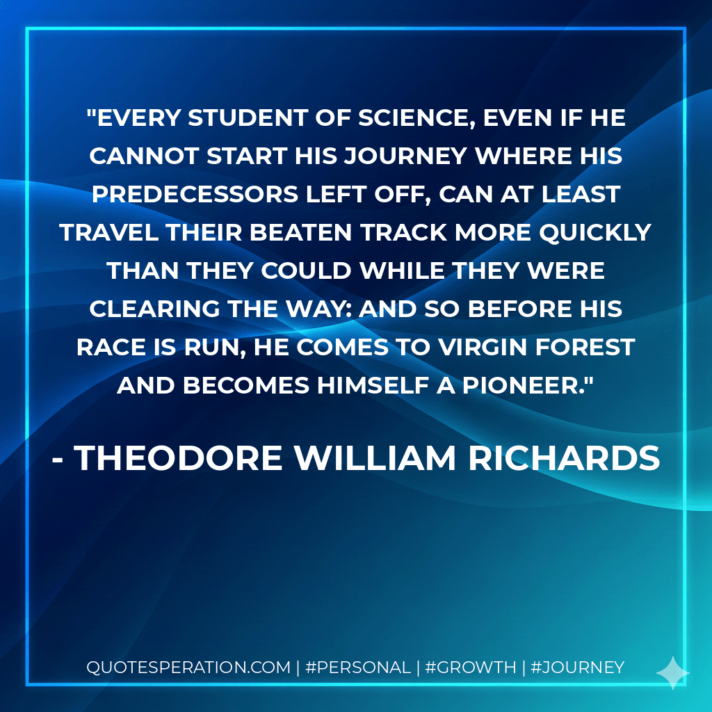 Every student of science, even if he cannot start his journey where his predecessors left off, can at least travel their beaten track more quickly than they could while they were clearing the way: and so before his race is run, he comes to virgin forest and becomes himself a pioneer. - Theodore William Richards