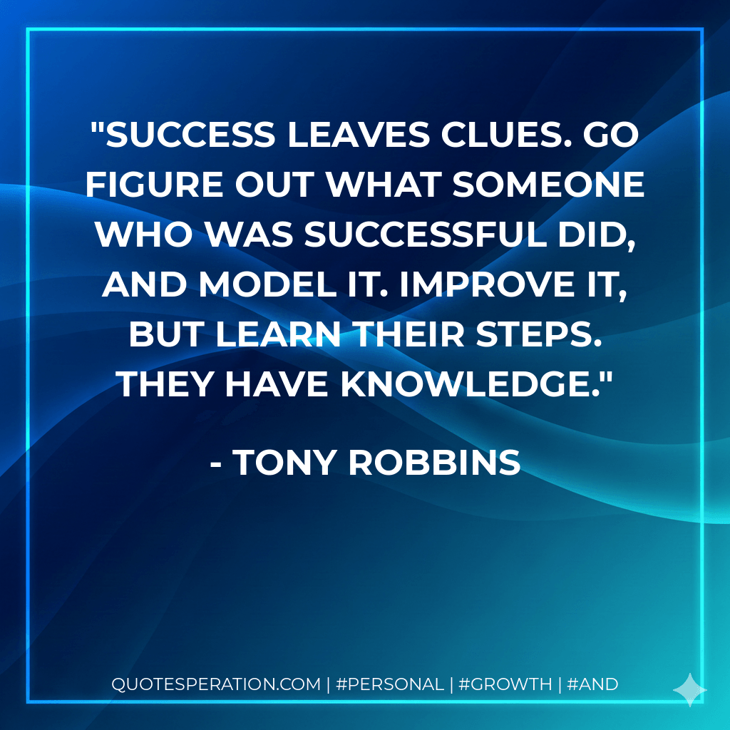 Success leaves clues. Go figure out what someone who was successful did, and model it. Improve it, but learn their steps. They have knowledge. - Tony Robbins