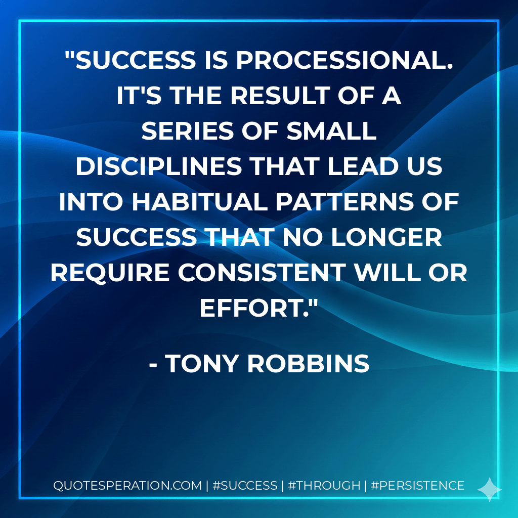 Success is processional. It's the result of a series of small disciplines that lead us into habitual patterns of success that no longer require consistent will or effort. - Tony Robbins