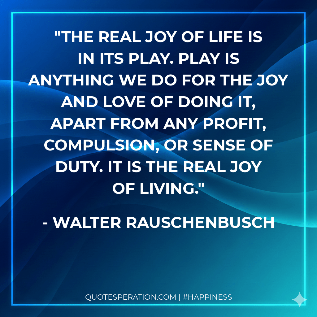 The real joy of life is in its play. Play is anything we do for the joy and love of doing it, apart from any profit, compulsion, or sense of duty. It is the real joy of living.