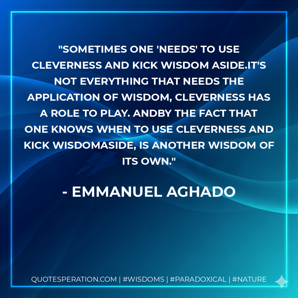 Sometimes one 'needs' to use cleverness and kick wisdom aside.It's not everything that needs the application of wisdom, cleverness has a role to play. Andby the fact that one knows when to use cleverness and kick wisdomaside, is another wisdom of its own. - Emmanuel Aghado